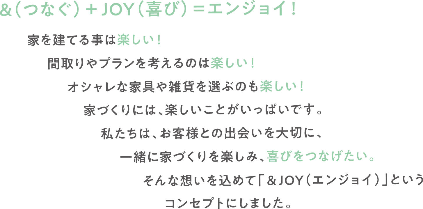 &(つなぐ)+JOY(喜び)=エンジョイ!家を建てる事は楽しい!間取りやプランを考えるのは楽しい!オシャレな家具や雑貨を選ぶのも楽しい!家づくりには、楽しいことがいっぱいです。私たちは、お客様との出会いを大切に、一緒に家づくりを楽しみ、喜びをつなげたい。そんな想いを込めて「&JOY(エンジョイ)」というコンセプトにしました。